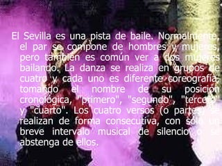 El Sevilla es una pista de baile. Normalmente, el par se compone de hombres y mujeres, pero también es común ver a dos mujeres bailando. La danza se realiza en grupos de cuatro y cada uno es diferente coreografía, tomando el nombre de su posición cronológica, "primero", "segundo", "tercero" y "cuarto". Los cuatro versos (o partes) se realizan de forma consecutiva, con sólo un breve intervalo musical de silencio o se abstenga de ellos.  
