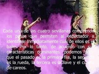 Cada una de las cuatro sevillanas comprende los pasos que permiten al espectador a identificar inmediatamente cuál de ellos es el baile. Por lo tanto, de acuerdo con sus características dominantes, podemos decir que el pasado es la primera fila, la segunda es la rueda, la tercera es la llave y el cuarto de careos.  