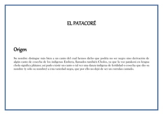EL PATACORÉ
Origen
Su nombre distingue más bien a un canto del cual hemos dicho que podría no ser negro sino derivación de
algún canto de cosecha de los indígenas Embera, llamados también Cholos, ya que la voz patakorá en lengua
chola significa plátano; así pudo existir un canto o tal vez una danza indígena de fertilidad o cosecha que dio su
nombre (y sólo su nombre) a esta variedad negra, que por ello no dejó de ser un currulao cantado.
 