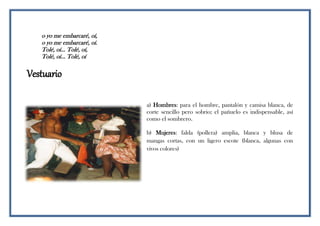 o yo me embarcaré, oí,
o yo me embarcaré, oí.
Tolé, oí... Tolé, oí,
Tolé, oí... Tolé, oí
Vestuario
a) Hombres: para el hombre, pantalón y camisa blanca, de
corte sencillo pero sobrio; el pañuelo es indispensable, así
como el sombrero.
b) Mujeres: falda (pollera) amplia, blanca y blusa de
mangas cortas, con un ligero escote (blanca, algunas con
vivos colores)
 