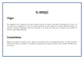 EL BEREJÚ
Origen
Su semejanza con el patacoré es tal, que muchos cantores no saben si una pieza determinada es el uno o el
otro. Quizá, la conjugación de las voces pudo determinar la única diferencia esencial. Demelia Pantoja, de
Tumaco, citada por Davidson, dice que el Berejú es de ritmo más lento que el patacoré. Su nombre es
africano según Zapata Olivella.
Características
Danza que emplea los mismos pasos y algunas de las figuras de la coreografía del currulao. En ella el hombre
efectúa movimientos más libres y desempeña un papel menos riguroso, debido a que el énfasis del baile recae
en el canto.
 