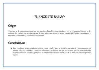 EL ANGELITO BAILAO
Origen
También se le denomina velorio de un angelito, chigualo o muerto-alegre, es la ceremonia fúnebre o de
velación del cadáver de un niño menor de siete años, practicada en zonas rurales del Pacífico colombiano, y
heredada en tradición por chamanes y chiguales.
Características
 Este ritual está acompañado de música, cantos y baile, pues se despide con alegría y entusiasmo a un
infante fallecido, debido a creencias culturales – religiosas, ya que se asegura que un niño fallecido
llegará al reino de los cielos, porque a su temprana edad se ha marchado de la tierra sin cometer pecado
alguno.
 