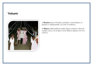 Vestuario
a) Hombres: para el hombre, pantalón y camisa blanca, el
pañuelo es indispensable, así como el sombrero.
b) Mujeres: falda (pollera) amplia, blanca, pañuelo y blusa de
mangas cortas, con un ligero escote (blanca, algunas con vivos
colores).
 