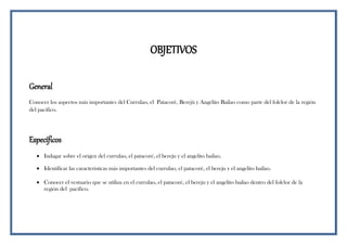OBJETIVOS
General
Conocer los aspectos más importantes del Currulao, el Patacorè, Berejù y Angelito Bailao como parte del folclor de la región
del pacifico.
Específicos
 Indagar sobre el origen del currulao, el patacoré, el bereju y el angelito bailao.
 Identificar las características más importantes del currulao, el patacoré, el bereju y el angelito bailao.
 Conocer el vestuario que se utiliza en el currulao, el patacoré, el bereju y el angelito bailao dentro del folclor de la
región del pacífico.
 