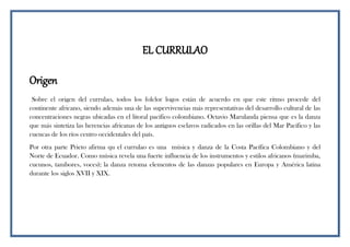 EL CURRULAO
Origen
Sobre el origen del currulao, todos los folclor logos están de acuerdo en que este ritmo procede del
continente africano, siendo además una de las supervivencias más representativas del desarrollo cultural de las
concentraciones negras ubicadas en el litoral pacífico colombiano. Octavio Marulanda piensa que es la danza
que más sintetiza las herencias africanas de los antiguos esclavos radicados en las orillas del Mar Pacífico y las
cuencas de los ríos centro occidentales del país.
Por otra parte Prieto afirma qu el currulao es una música y danza de la Costa Pacífica Colombiano y del
Norte de Ecuador. Como música revela una fuerte influencia de los instrumentos y estilos africanos (marimba,
cucunos, tambores, voces); la danza retoma elementos de las danzas populares en Europa y América latina
durante los siglos XVII y XIX.
 