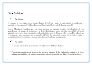Características
 La Música:
El currulao va en compás (no en tiempo) binario de 6/8 aún cuando su parte rítmica percutida cual es
aceptable en el compás de 6/8 (Harry Davidson, Diccionario folclórico de Colombia, tomo II).
Octavio Marulanda considera que este ritmo presenta un carácter primitivo inconfundible, el coro
generalmente está a cargo de las mujeres y se desarrolla utilizando versos reiterados en estribillo y fonemas
sujetándose al proceso rítmico y dejando que la melodía del canto se dibuje sin relieve vocal. Dice además que
el instrumento más importante es la marimba (idiófono de percusión) a cargo de la cual se realiza el
acompañamiento semi-melódico a base de notas altas y un bordoneo muy particular.
 La Danza:
Es la danza patrón de las comunidades afrocolombianas del litoral Pacífico.
Presenta características que sintetizan las herencias africanas de los esclavizados traídos en la época
colonial para las labores de minería adelantadas en las cuencas de los ríos del occidente del territorio.
 