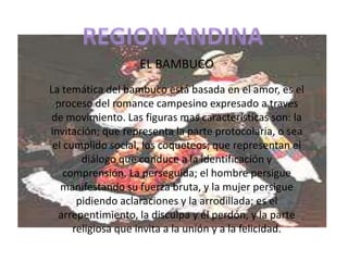 REGION ANDINAEL BAMBUCOLa temática del bambuco está basada en el amor, es el proceso del romance campesino expresado a través de movimiento. Las figuras mas características son: la invitación; que representa la parte protocolaria, o sea el cumplido social, los coqueteos; que representan el diálogo que conduce a la identificación y comprensión. La perseguida; el hombre persigue manifestando su fuerza bruta, y la mujer persigue pidiendo aclaraciones y la arrodillada; es el arrepentimiento, la disculpa y el perdón, y la parte religiosa que invita a la unión y a la felicidad.