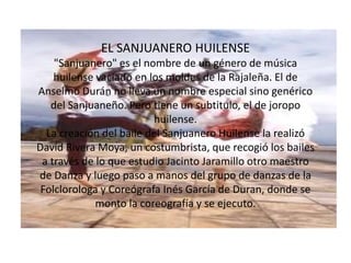 EL SANJUANERO HUILENSE"Sanjuanero" es el nombre de un género de música huilense vaciado en los moldes de la Rajaleña. El de Anselmo Durán no lleva un nombre especial sino genérico del Sanjuaneño. Pero tiene un subtitulo, el de joropo huilense.La creación del baile del Sanjuanero Huilense la realizó David Rivera Moya, un costumbrista, que recogió los bailes a través de lo que estudio Jacinto Jaramillo otro maestro de Danza y luego paso a manos del grupo de danzas de la Folclorologa y Coreógrafa Inés García de Duran, donde se monto la coreografía y se ejecuto.