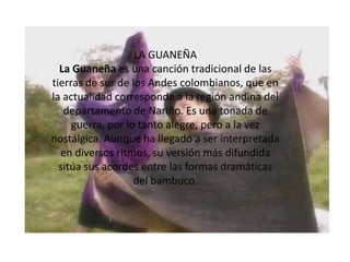 LA GUANEÑALa Guaneña es una canción tradicional de las tierras de sur de los Andes colombianos, que en la actualidad corresponde a la región andina del departamento de Nariño. Es una tonada de guerra, por lo tanto alegre, pero a la vez nostálgica. Aunque ha llegado a ser interpretada en diversos ritmos, su versión más difundida sitúa sus acordes entre las formas dramáticas del bambuco.