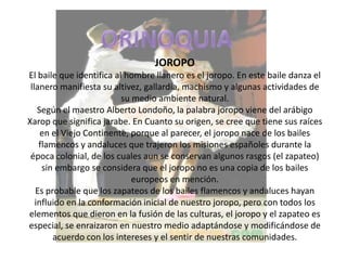 ORINOQUIAJOROPOEl baile que identifica al hombre llanero es el joropo. En este baile danza el llanero manifiesta su altivez, gallardía, machismo y algunas actividades de su medio ambiente natural.Según el maestro Alberto Londoño, la palabra joropo viene del arábigo Xarop que significa jarabe. En Cuanto su origen, se cree que tiene sus raíces en el Viejo Continente, porque al parecer, el joropo nace de los bailes flamencos y andaluces que trajeron los misiones españoles durante la época colonial, de los cuales aun se conservan algunos rasgos (el zapateo) sin embargo se considera que el joropo no es una copia de los bailes europeos en mención.Es probable que los zapateos de los bailes flamencos y andaluces hayan influido en la conformación inicial de nuestro joropo, pero con todos los elementos que dieron en la fusión de las culturas, el joropo y el zapateo es especial, se enraizaron en nuestro medio adaptándose y modificándose de acuerdo con los intereses y el sentir de nuestras comunidades.