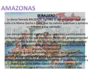 AMAZONASEL BALSEROLa danza llamada BALSEROS, significa la demostración ritual del culto a la Mama Qocha o Qota, que los nativos quechuas y aymaras tributan a esa «deidad».Los danzarines visten atuendos muy singulares y artísticamente confeccionados, en los que prevalecen elementos provenientes del lago tales como la totora que les sirve de una especie de manta o pollera con aditamentos de aves lacustres y peces disecados en graciosa combinación.Es danza de grupo de hombres y mujeres, de origen pre-inca, dotada de una coreografía prístina y simple, con desplazamientos en filas, circunferencias, columnas, imitando el movimiento suave y cadencioso de las balsas cuando se deslizan por las aguas tranquilas del Lago y el movimiento ondulante de sus olas.