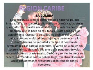 REGION CARIBE LA CUMBIAEs considerada como la danza símbolo nacional porque integra, tanto en su coreografía como en su música, las etnias que conforman nuestra nacionalidad. Es una danza de cortejo amoroso, que se baila en casi toda la Costa Caribe y que actualmente hace parte de todos los desfiles del Carnaval, bailada por una multitud de parejas que pertenecen a los distintos barrios de la ciudad y reciben el nombre de cumbiambas. Las parejas separadas, el varón de la mujer, sin tocarse nunca, elevando ella uno o dos paquetes de velas encendidas en su brazo en alto. Garbosa y sonriente mece su cadera, adornándose con su pollera larga, mientras el varón la acosa con ademanes seductores abanicándola con su sombrero.