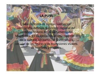 LA PUYABaile callejero de parejas sueltas sin coreografía definida. Expresión regional del contexto fiestero del departamento del Magdalena. En su ejecución adopta elementos de la cumbia, en particular la estructura circular de las figuras y las expresiones vivaces de hombres y mujeres.