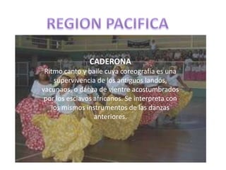 REGION PACIFICACADERONARitmo canto y baile cuya coreografía es una supervivencia de los antiguos landós, vacunaos, o danza de vientre acostumbrados por los esclavos africanos. Se interpreta con los mismos instrumentos de las danzas anteriores.