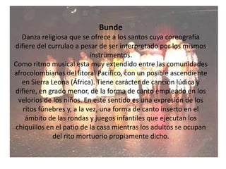 BundeDanza religiosa que se ofrece a los santos cuya coreografía difiere del currulao a pesar de ser interpretado por los mismos instrumentos.Como ritmo musical esta muy extendido entre las comunidades afrocolombianas del litoral Pacífico, con un posible ascendiente en Sierra Leona (África). Tiene carácter de canción lúdica y difiere, en grado menor, de la forma de canto empleado en los velorios de los niños. En este sentido es una expresión de los ritos fúnebres y, a la vez, una forma de canto inserto en el ámbito de las rondas y juegos infantiles que ejecutan los chiquillos en el patio de la casa mientras los adultos se ocupan del rito mortuorio propiamente dicho.