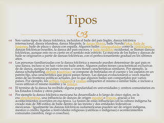  Son varios tipos de danza folclórica, incluidos el baile del país Inglés, danza folclórica
internacional, danza irlandesa, danza Maypole, la danza Morris, baile NordicPolca, Baile de
bastones, baile de plaza y danza con espada. Algunos bailes coreografiados como la contradanza,
danzas folclóricas israelíes, la danza del país escoces, y baile moderno occidental, se llaman danzas
folclóricas, aunque esto no es cierto en el sentido más estricto. La mayoría de los bailes y danzas de
baile se originaron a partir de danzas folclóricas, con el perfeccionamiento gradual en los últimos
años.
 Las personas familiarizadas con la danza folclórica a menudo pueden determinar de qué país es
una danza, incluso si no han visto ese baile antes. Algunos países tienen características exclusivas
de de danza, aunque los países vecinos a veces tienen características similares. Por ejemplo, la
danza schuhplattling alemán yaustriaco se compone de bofetadas en el cuerpo y los zapatos en un
patrón fijo, una característica que pocos países tienen. Las danzas evolucionaron a veces mucho
antes de las fronteras políticas actuales, por lo que algunos bailes son compartidos por varios
países. Por ejemplo, los serbios, búlgaros y croatas comparten el mismo o similar baile, e incluso a
veces utilizan el mismo nombre y la música.
 El termino de la danza ha recibido alguna popularidad en universidades y centros comunitarios en
los Estados Unidos y otros países.
 Por ejemplo la danza folclórica mexicana ha desarrollado a lo largo de cinco siglos, en la
era precolombina, una influencia de danzas de origen español o francés, gracias a los
acontecimientos ocurridos en esa época. La fusión de estas influencias con la cultura indígena ha
creado más de 300 estilos de baile dentro de las treinta y dos entidades federativas
mexicanas.1 Igualmente las danzas folclóricas sudamericanas pueden ser de origen indígena,
mestizo o criollo; ligadas a festividades religiosas (católicas o indígenas) o acontecimientos
comunales (siembra, riego o cosechas).
Tipos
 