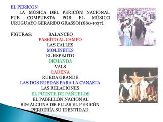 EL PERICON
LA MÚSICA DEL PERICÓN NACIONAL
FUE
COMPUESTA
POR
EL
MÚSICO
URUGUAYO GERARDO GRASSO(1860-1937).
FIGURAS:

BALANCEO
PASEÍTO AL CAMPO
LAS CALLES
MOLINETES
EL ESPEJITO
DEMANDA
VALS
CADENA
RUEDA GRANDE
LAS DOS RUEDAS PARA LA CANASTA
LAS RELACIONES
EL PUENTE DE PAÑUELOS
EL PABELLÓN NACIONAL
SIN ALGUNA DE ELLAS EL PERICÓN
PERDERÍA SU IDENTIDAD.

 