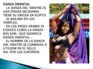 DANZA ORIENTAL
LA DANZA DEL VIENTRE ES
UNA DANZA MILENARIA.
TIENE SU ORIGEN EN EGIPTO.
SE BAILABA EN LOS
TEMPLOS.
EN LOS PAÍSES ÁRABES SE
CONOCE COMO LA DANZA
RAS SARI -QUE SIGNIFICA
DANZA ORIENTAL-.
EL NOMBRE DE LA DANZA
DEL VIENTRE SE COMIENZA A
UTILIZAR EN EL SIGLO
XIX POR LOS EUROPEOS.

 