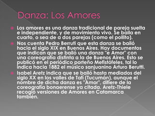    Los amores es una danza tradicional de pareja suelta
    e independiente, y de movimiento vivo. Se baila en
    cuarto, o sea de a dos parejas (como el pollito).
   Nos cuenta Pedro Berruti que esta danza se bailó
    hacia el siglo XIX en Buenos Aires. Hay documentos
    que indican que se bailó una danza "e Amor" con
    una coreografía distinta a la de Buenos Aires. Esto se
    publicó en el periódico porteño Mefistófeles, tal lo
    indica hacia 1882 el músico sanjuanino Arturo Berutti.
   Isabel Aretz indica que se bailó hasta mediados del
    siglo XX en los valles de Tafí (Tucumán), aunque el
    nombre de dicha danza es "Amor", difiere de la
    coreografía bonaerense ya citada. Aretz-Thiele
    recogió versiones de Amores en Catamarca
    también.
 