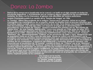    Deriva de la zamacueca (explicada en la cueca) y se bailó en el siglo pasado en todas las
    provincias argentinas, y actualmente aún se conserva alguna vigencia en las occidentales y
    norteñas. Es, junto con la chacarera, el género más difundido de música autóctona.
   Andrés Chazarreta publicó su versión de la "Zamba de Vargas" en 1906.
   La "Zamba", última descendiente de la antigua "Zamacueca" peruana, reúne en su juego
    coreográfico las características de un poema, donde se sintetiza todo el proceso amoroso que
    el hombre aspira cumplir como esencial función de la vida. Es la danza con trayectoria histórica
    más documentada, y la más discutida con respecto al origen de su denominación y
    procedencia. Con el titulo de "Zamba", aparece anotada por primera vez en "Recuerdos de
    Treinta Años", de José Zapiola, definiéndola "como muy popular en Chile entre los años 1812-
    1813", y nuevamente apuntada por María Graham, el 5 de setiembre de 1822 en su "Diario de
    Residencia en Chile". Además es reconocida indistintamente como "Zama-cueca", "Cueca",
    "Marinera", etc., denominándosela "Chilena" en las provincias de Salta y Jujuy, designación que
    se popularizó hasta en el Perú, cuna de este baile, donde se cultivó con entusiasmo y se la
    consideró como una verdadera danza nacional, hasta que sobrevino la guerra con Chile(1879).
    A partir de ese momento y no viendo con simpatía aquella denominación que les recordaba el
    nombre de sus contendores, a instancia del intelectual y humorista Abelardo Gamarra, más
    conocido por el seudónimo de "El Tunante", cambió el rótulo de "Chilena" por el de "Marinera",
    en homenaje a las hazañas del "Huáscar", buque de la marina peruana. La "Zamba", cumbre de
    nuestras danzas tradicionales, es reconocida con ese nombre en las provincias mediterráneas y
    con el de "Cueca" en toda la región cordillerana. Su juego mímico es altamente significativo;
    los pañuelos que lucen los bailarines, actúan como transmisores mudos pero elocuentes del
    sentir de los intérpretes, destacándose la intención del varón en el propósito de conquistar a la
    dama. Inspirado poeta, la ha cantado así:
                                         Una música en la noche
                                        y en el aire una esperanza.
                                        La "Zamba" juega su juego;
                                        ronda de amor sin palabras
 
