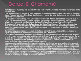    Baile típico de nuestro país, especialmente en Corrientes, Chaco, Formosa, Misiones y norte
    de Entre Ríos.
   Con epicentro en la provincia de Corrientes, su influencia llega al este del Chaco, norte de
    Santa Fe norte de Entre Ríos. El sur de Misiones y parte del este de Formosa participan de la
    vigencia del Chamamé.
   Los estudiosos Julían Zini y Julio Cáceres descubrieron danzas cortesanas antiguas que se
    bailaban desde la expulsión de los Jesuitas de nuestras tierras correntinas, allí reside el
    origen del chamamé con la mezcla de las distintas etnias que poblaron Corrientes.
   El historiador(y gran sabedor de la música del litoral) Prof. Enrique Piñeyro obtiene datos
    muy precisos de las influencias(Gregorianas y flamencas)con las misiones jesuíticas y
    luego ritmos netamente GUARANÍES y africanos que confluyeron en lo que hoy llamamos
    "chamamé".
   De todas las provincias adyacentes de la tierra correntina, es quizás el Chaco la que le
    sigue en importancia en cuanto a la dispersión del Chamamé.
   El éxodo de correntinos hacia los algodonales y obrajes chaqueños en busca de mejores
    condiciones y su posterior afincamiento definitivo, ha provocado un desplazamiento hacia
    el este del área del Chamamé y prácticamente los estratos populares rurales de las dos
    provincias que responden a la pauta folklórica guaranítica, son los portadores más
    importantes de esta expresión del folklore musical.
   La proyección del Chamamé en escala nacional producida por una preferencia general
    hacia los motivos musicales guaraníticos en los medios urbanos, hecho que iniciado hace
    unos quince años aproximadamente, crece en intensidad, y la difusión de composiciones
    lírico-musicales inspiradas en los ritmos del litoral podrían provocar consecuencia del
    movimiento interior-capital-interior, un ensanchamiento o por lo menos una revitalización
    del Chamamé en las áreas marginales a la región donde tiene su ámbito natural y efectivo,
    por el prestigio que le otorga la metrópolis convirtiéndola en moda nacional. Nuevamente
    damos al pueblo y al tiempo la palabra definitiva.

 