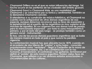    Chamamé Orillero es en el que se notan influencias del tango. Tal
    hecho ocurre en las periferias de las ciudades del ámbito guaraní.
   Chamamé Ganci o Chamamé triste es una modalidad del
    Chamamé y se caracteriza por su tónica y sentimental. También se
    lo denomina Chamamé canción.
   Si atendemos a su condición de música folklórica, el Chamamé no
    cuenta con la antigüedad de otras danzas argentinas de esa
    especie, aunque debemos reconocer que su área de expansión y
    la penetración en el espíritu de los argentinos es muy superior al de
    muchas de aquellas. En sus orígenes fue una danza rural de pareja,
    pero la mencionada expansión - por toda la zona mesopotámica
    primero, y por el resto del país luego - se produjo también como un
    género vocal - instrumental.
   Es hoy, una de las pocas danzas populares argentinas que se baila
    de manera masiva en todo el país y que nunca ha perdido
    vigencia.
   Su conformación musical hay que ubicarla hacia 1870, cuando en
    el acordeón de dos hileras de "cantos" y ocho bajos - conocido
    popularmente como "verdulera" - llegó a Corrientes de la mano de
    los inmigrantes europeos. Así, y en combinación con la voz
    humana, el bandoneón, el contrabajo y las guitarras, terminaron por
    definir el "sonido" de esta música argentina. Existen varios tipos de
    Chamamé, que reflejan a su vez diversos estados emocionales o
    circunstanciales de sus cultores..
 