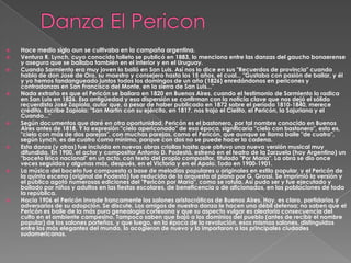    Hace medio siglo aun se cultivaba en la campaña argentina.
   Ventura R. Lynch, cuyo conocido folleto se publicó en 1883, lo menciona entre las danzas del gaucho bonaerense
    y asegura que se bailaba también en el interior y en el Uruguay.
   Cuando Sarmiento era muy joven lo bailó en San Luis. Así nos lo dice en sus "Recuerdos de provincia" cuando
    habla de don José de Oro, su maestro y consejero hasta los 15 años, el cual... "Gustaba con pasión de bailar, y él
    y yo hemos fandangueado juntos todos los domingos de un año (1826) enredándonos en pericones y
    contradanzas en San Francisco del Monte, en la sierra de San Luis..."
   Nada extraño es que el Pericón se bailara en 1820 en Buenos Aires, cuando el testimonio de Sarmiento lo radica
    en San Luis en 1826. Esa antigüedad y esa dispersión se confirman con la noticia clave que nos dejó el sólido
    recuerdista José Zapiola, autor que, a pesar de haber publicado en 1872 sobre el período 1810-1840, merece
    crédito. Escribe Zapiola: "San Martín con su ejército, en 1817, nos trajo el Cielito, el Pericón, la Sajuriana y el
    Cuando..."
   Según documentos que daré en otra oportunidad, Pericón es el bastonero, por tal nombre conocido en Buenos
    Aires antes de 1818. Y la expresión "cielo apericonado" de esa época, significaría "cielo con bastonero", esto es,
    "cielo con más de dos parejas", con muchas parejas, como el Pericón, que aunque se llama baile "de cuatro",
    según Lynch, es de cuatro como mínimo, porque con dos no se puede hacer la cadena.
   Esta danza (y otras) fue incluida en nuevas obras criollas hasta que obtuvo una nueva versión musical muy
    difundida. En 1900, el actor y compositor Antonio D. Podestá, estrenó en el teatro de la Zarzuela (hoy Argentino) un
    "boceto lírico nacional" en un acto, con texto del propio compositor, titulado "Por María". La obra se dio once
    veces seguidas y algunas más, después, en el Victoria y en el Apolo. Todo en 1900-1901.
   La música del boceto fue compuesta a base de melodías populares u originales en estilo popular, y el Pericón de
    la quinta escena (original de Podestá) fue reducido de la orquesta al piano por G. Grossi. Se imprimió la versión y
    el público agotó numerosas ediciones del "Pericón por María", como se rotula. Así pudo ser y fue ejecutado y
    bailado por niños y adultos en las fiestas escolares, de beneficencia o de aficionados, en las poblaciones de toda
    la república.
   Hacia 1906 el Pericón invade francamente los salones aristocráticos de Buenos Aires. Hay, es claro, partidarios y
    adversarios de su adopción. Se discute. Los amigos de nuestra danza le hacen una débil defensa; no saben que el
    Pericón es baile de la más pura genealogía cortesana y que su aspecto vulgar es aleatoria consecuencia del
    culto en el ambiente campesino. Tampoco saben que bajó a los dominios del pueblo (antes de recibir el nombre
    popular) de los salones porteños, y que luego, en la época de la revolución, esos mismos salones, distinguidos
    entre los más elegantes del mundo, lo acogieron de nuevo y lo importaron a las principales ciudades
    sudamericanas.
 