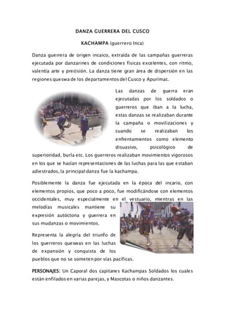 DANZA GUERRERA DEL CUSCO
KACHAMPA (guerrero Inca)
Danza guerrera de origen incaico, extraída de las campañas guerreras
ejecutada por danzarines de condiciones físicas excelentes, con ritmo,
valentía arte y precisión. La danza tiene gran área de dispersión en las
regiones queswa de los departamentos del Cusco y Apurímac.
Las danzas de guerra eran
ejecutadas por los soldados o
guerreros que iban a la lucha,
estas danzas se realizaban durante
la campaña o movilizaciones y
cuando se realizaban los
enfrentamientos como elemento
disuasivo, psicológico de
superioridad, burla etc. Los guerreros realizaban movimientos vigorosos
en los que se hacían representaciones de las luchas para las que estaban
adiestrados, la principal danza fue la kachampa.
Posiblemente la danza fue ejecutada en la época del incario, con
elementos propios, que poco a poco, fue modificándose con elementos
occidentales, muy especialmente en el vestuario, mientras en las
melodías musicales mantiene su
expresión autóctona y guerrera en
sus mudanzas o movimientos.
Representa la alegría del triunfo de
los guerreros queswas en las luchas
de expansión y conquista de los
pueblos que no se someten por vías pacíficas.
PERSONAJES: Un Caporal dos capitanes Kachampas Soldados los cuales
están enfilados en varias parejas, y Mascotas o niños danzantes.
 