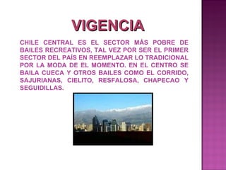 VIGENCIA
CHILE CENTRAL ES EL SECTOR MÁS POBRE DE
BAILES RECREATIVOS, TAL VEZ POR SER EL PRIMER
SECTOR DEL PAÍS EN REEMPLAZAR LO TRADICIONAL
POR LA MODA DE EL MOMENTO. EN EL CENTRO SE
BAILA CUECA Y OTROS BAILES COMO EL CORRIDO,
SAJURIANAS, CIELITO, RESFALOSA, CHAPECAO Y
SEGUIDILLAS.
 