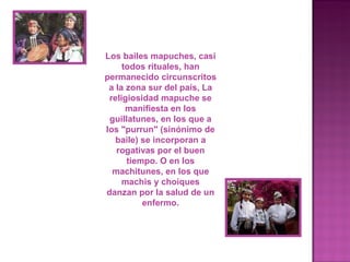 Los bailes mapuches, casi
     todos rituales, han
permanecido circunscritos
 a la zona sur del país, La
 religiosidad mapuche se
      manifiesta en los
 guillatunes, en los que a
los "purrun" (sinónimo de
   baile) se incorporan a
   rogativas por el buen
      tiempo. O en los
  machitunes, en los que
     machis y choiques
danzan por la salud de un
          enfermo.
 