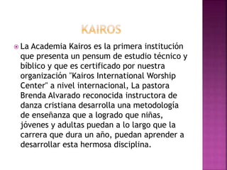  La Academia Kairos es la primera institución
que presenta un pensum de estudio técnico y
bíblico y que es certificado por nuestra
organización "Kairos International Worship
Center" a nivel internacional, La pastora
Brenda Alvarado reconocida instructora de
danza cristiana desarrolla una metodología
de enseñanza que a logrado que niñas,
jóvenes y adultas puedan a lo largo que la
carrera que dura un año, puedan aprender a
desarrollar esta hermosa disciplina.
 