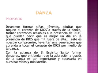 PROPOSITO
Deseamos formar niñas, jóvenes, adultas que
toquen el corazón de DIOS a través de la danza,
formar corazones sensibles a la presencia de DIOS,
que puedan decir que es mejor un día en la
presencia de DIOS que mil fuera de ella... este es
nuestro compromiso, levantar una generación que
aprenda a tocar el corazón de DIOS por medio de
la danza.
Con la guianza de El Espíritu Santo formar
danzoras, que entiendan que la adoración a través
de la danza es tan importante y necesaria en
nuestras vidas y ministerios.
 