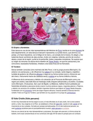 Marinera en las últimas semanas del mes de enero en la ciudad de trujillo.
El Q'ajelo o Karabotas
Esta danza es una de las más representativas del folkclore de Puno nacida en la zona Aymara de
este departamento, en esta danza el danzarín representa a un jinete bravío, que domina a su
pareja, y le hace requiebros, con el látigo en la mano, y al compás de la música. Es alegre, y los
bailarines llevan sombrero de alas anchas, chullo con orejeras, bufanda, poncho de vicuña o
alpaca, propio de la región, puñal en la pantorrilla, botas y espuelas roncadoras. Se supone que
su origen se remonta a la época de la rebelión de Túpac Amaru, en que los yanaconas y los
comuneros, bautizados Karabotas, imitaban a las botas finas de los franceses.
El Tondero
Danza también conocida como marinera del Alto Piura, o de la yunga piurana (Morropón). Es
anterior a la zamacueca, y de influencia muy gitana en su compás, canto trágico y repetitivo
tundete de guitarra; de influencia africana o negra en su forma corista (coro) y rítmica (el uso
del checo, instrumento hecho de calabaza seca) y andina en su forma chillona o llorona.
A diferencia de la zamacueca y debido a la ubicación de la Provincia de Morropón como una
región pre andina, este baile lleva el mestizaje criollo (hispano-africanoide) y el andino. Ciudades
como Morropón, Chulucanas, San Juan de Bigote, La Matanza, Salitran fueron pobladas por
haciendas arrozeras y jaboneras donde vivieron muchos esclavos negros, migrantes gitanos o Piajenos,
y debido a la cercanía a la cordillera, también migrantes Andinos que trajeron el Yaraví desde Arequipa,
fundiéndolo con la Cumanana, forma de origen hispano-africana; creando también el famoso término
norteño Triste con Fuga de Tondero, que también es muy popular en la yunga de Lambayeque.
El Vals Criollo (Vals peruano)
Si bien hay diversidad de formas según la zona, el más difundido es el vals criollo, de la zona costera
centro y norte. Sus orígenes en el Perú, se establecen a fines del siglo XIX, cuando el vals vienés se fue
imponiendo en las ciudades. Se baila por parejas semiabrazadas. En el vals tradicional peruano, se
usan guitarras acústicas para el acompañamiento musical, cajón peruano y cucharas.
Esta es una danza de las más representativas y populares. De origen afro-peruano, la forma actual de
bailarla, tomó esas características en los comienzos del siglo XX Se baila en parejas pero sin contacto
 