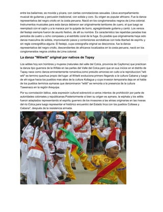 entre los bailarines; es movida y pícara, con ciertas connotaciones sexuales. Lleva acompañamiento
musical de guitarras y percusión tradicional, con solista y coro. Su origen es popular africano. Fue la danza
representativa del negro criollo en la costa peruana. Nació en los conglomerados negros de Lima colonial.
Instrumentos musicales para esta danza debieron ser originalmente tambores de cuero, el que luego se
reemplazó con el cajón y a la maraca por la quijada de burro, agregándosele guitarra y canto. Los versos
del festejo siempre fueron de asunto festivo, de allí su nombre. Es característico las repetidas paradas tras
periodos de cuatro u ocho compases y al estribillo coral de la fuga. Es posible que originalmente haya sido
danza masculina de solista, improvisando pasos y contorsiones acrobáticas con toda libertad de espíritu y
sin regla coreográfica alguna. El festejo, cuya coreografía original se desconoce, fue la danza
representativa del negro criollo, descendientes de africanos localizados en la costa peruana, nació en los
conglomerados negros criollos de Lima colonial.
La danza "Witiwiti" original por nativos de Tapay
Los witites hoy son hombres y mujeres (naturales del valle del Colca, provincia de Caylloma) que practican
la danza tipo guerrera de la Wifala en las partes del Valle del Colca,pero que en sus inicios en el distrito de
Tapay nace como danza eminentemente romantica,como preludio amoroso en culto a la reproduccion,"witi
witi" es termino quechua propio del lugar ,el Witwiti evoluciona primero llegando a la cultura Cabana y luego
de ahi sigue hacia los pueblos mas altos de la cultura Kollagua y cuya invasion temporaria deja en el habla
de los pueblos terminos aymaras que denominaron "wititi" se remonta a la presencia de la cultura
Tiawanaco en la región Arequipa.
Por su connotación bélica, esta expresión cultural sobrevivió a varios intentos de prohibición por parte de
autoridades coloniales y republicanas.Posteriormente si bien su origen es aymara, la wiphala y los wititis
fueron adaptados representando el espiritu guerrero de los invasores a las etnias originarias en las riveras
del rio Colca,para luego representar el histórico encuentro del Estado Inca con los pueblos Collawa y
Cabana*, después de la resistencia armada.
 