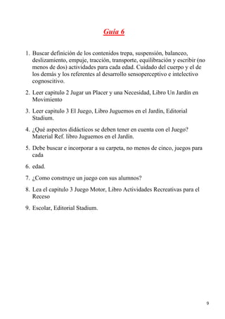 Guía 6

1. Buscar definición de los contenidos trepa, suspensión, balanceo,
   deslizamiento, empuje, tracción, transporte, equilibración y escribir (no
   menos de dos) actividades para cada edad. Cuidado del cuerpo y el de
   los demás y los referentes al desarrollo sensoperceptivo e intelectivo
   cognoscitivo.
2. Leer capitulo 2 Jugar un Placer y una Necesidad, Libro Un Jardín en
   Movimiento
3. Leer capitulo 3 El Juego, Libro Juguemos en el Jardín, Editorial
   Stadium.
4. ¿Qué aspectos didácticos se deben tener en cuenta con el Juego?
   Material Ref. libro Juguemos en el Jardín.
5. Debe buscar e incorporar a su carpeta, no menos de cinco, juegos para
   cada
6. edad.
7. ¿Como construye un juego con sus alumnos?
8. Lea el capitulo 3 Juego Motor, Libro Actividades Recreativas para el
   Receso
9. Escolar, Editorial Stadium.




                                                                               9
 
