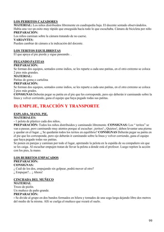 LOS PERRITOS CAZADORES
MATERIAL: Los niños distribuidos libremente en cuadrupedia baja. El docente sentado observándolos.
Había una vez un osito muy rápido que enseguida hacía todo lo que escuchaba. Cámara de bicicleta por niño
PREPARACIÓN:
Los niños caminan sobre la cámara tratando de no caerse.
VARIANTES:
Pueden cambiar de cámara a la indicación del docente.

LOS TERITOS EQUILIBRISTAS
El que apoya el pie pierde y sigue paseando. .

PEGANDO PATITAS
PREPARACIÓN:
Se forman dos equipos, sentados como indios, se les reparte a cada uno patitas, en el otro extremo se coloca
2 pies más grandes.
MATERIAL:
Patitas de goma o cartulina
PREPARACIÓN:
Se forman dos equipos, sentados como indios, se les reparte a cada uno patitas, en el otro extremo se coloca
2 pies más grades.
CONSIGNAS Deberán pegar su patita en el pie que les corresponde, pero ojo deberán ir caminando sobre la
línea y volver corriendo, gana el equipo que haya pegado todas sus patitas.

D) EMPUJE, TRACCIÓN Y TRANSPORTE
ESPLADA, MANO, PIE.
MATERIALES:
- 1 pelota de plástico cada dos niños..
PREPARACIÓN: Todos los niños distribuidos y caminando libremente. CONSIGNAS: Los “ teritos” se
van a pasear, pero caminando muy atentos porque al escuchar: ¡teritos! ¡ Quietos!, deben levantar una pierna
y quedar en el lugar. ¿ Se quedarán todos los teritos en equilibrio? CONSIGNAS Deberán pegar su patita en
el pie que les corresponde, pero ojo deberán ir caminando sobre la línea y volver corriendo, gana el equipo
que haya pegado todas sus patitas.
Se ponen en parejas y caminan por todo el lugar, apretando la pelota en la espalda de su compañero sin que
se les caiga. Al escuchar empujen tratan de llevar la pelota a donde está el profesor. Luego repiten la acción
con los pies, la mano.

LOS BURRITOS EMPACADOS
PREPARACIÓN:
CONSIGNAS:
¿ Cuál de los dos, empujando sin golpear, podrá mover al otro?
¿ Empujan?... ¡ Ahora!

CINCHADA DEL MUÑECO
MATERIAL
Trozo de piolín.
Un muñeco de paño grande.
PREPARACIÓN:
- Se divide al grupo en dos bandos formados en hilera y tomados de una soga larga dejando libre dos metros
del medio de la misma. Allí se cuelga el muñeco que rozará el suelo.




                                                                                                           99
 