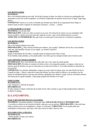 LOS BOTELLEROS
MATERIAL:
Dos o tres botellas plásticas por niño. Se divide al grupo en dúos, los niños se colocan en cuadrupedia alta
apoyando su cola con la del compañero. Los burritos empacados no quieren moverse de su lugar. Soga larga
gruesa.
CONSIGNAS: Vamos a ver cuál es el bando que tirando muy fuerte de su soga puede hacer llegar el
muñeco hasta su línea. Esperen mi señal para comenzar. ¡ Listos!... ¡ Ahora!

¡A NO SALIR DE LA CASA!
MATERIAL: Un aro por niño.
PREPARACIÓN: Todos los niños se paran en sus casa. Se toman de las manos con un compañero (del
mismo tamaño) y deben traccionar para que salga de su casa. ¿qué vecino dejará primero su casa?
ASPECTOS A CONSIDERAR: Hay que tener en cuenta que al traccionar no se lastimen ni golpeen.

LOS BOTELLEROS
MATERIAL:
Dos o tres botellas plásticas por niño.
PREPARACIÓN: : “Hay muchas botellas por ordenar, ¿me ayudan?. Debemos llevar dos o tres botellas
cada uno, abrazándolas sin que se nos caigan. ¿se animas a hacerlo?.
VARIANTES:
Según el desempeño de los niños, se puede alejar la distancia entre línea y línea.
Si las botellas están pintadas, se les puede pedir a los niños que las coloquen donde esté el mismo color.

LOS CHINITOS TRABAJADORES
MATERIALES: Dos o tres bolsitas por cada niño, dos o tres cajas de cartón grande.
PREPARACIÓN: Dividido el conjunto de niños en dos o tres pequeños grupos, se asigna a cada uno un
número igual de bolsitas, las que se colocarán en el suelo tras la línea A. Los niños también se ubicarán en
esa posición.
CONSIGNAS: Los chinitos trabajadores cargan sus cosas sobre la cabeza, pues son más fáciles de llevar.
Cuando les digo: ¡ Ahora!, cada uno levanta una bolsita, la coloca sobre la cabeza y sin ayudarse con las
manos la transporta hasta la caja que está enfrente, dejándola caer adentro. Luego vuelven corriendo a buscar
otra hasta que no quede ninguna. ¿ Qué grupo guardó más bolsitas en la caja? .

EMPUJANDO
MATERIALES:.
Caja, banqueta o vehículo de juguete
DESARROLLO:
El niño empuja el objeto (vehículo) de un lado al otro. Otra variante es que el niño pueda meterse adentro y
el adulto lo empuje.

E) LANZAMINTO,
PASE Y RECEPCIÓN PELOTA PASAJERA
MATERIAL: Una pelota grande y liviana por niño. ESPACIO DE JUEGO Y DISTRIBUCIÓN
: Los niños se ubican en un extremo del patio, cada uno con sus pelotas. PREPARACIÓN: Cada niño hace
rodar su pelota, pero sin acompañarla, y luego va a buscarla. VARIANTES: Se les puede pedir que
modifiquen la trayectoria: más lejos, más cerca, hacia un lado o hacia el otro.

JUGANDO CON LA PELOTA
MATERIALES:
- Pelota grande, liviana y de colores
DESARROLLO:


                                                                                                         100
 