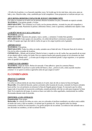- El niño tira la pelota y va a buscarla repetidas veces. Se le pide que la tire más lejos, más cerca, para un
lado y otro. Hacerla rodar, volar, cambiarla por la del compañero. Estas propuestas se realizan una por vez.

¡QUE RONDA REDONDA! ESPACIO DE JUEGO Y DISTRIBUCIÓN!
Los niños se sientan en el suelo con las piernas abiertas tocándose los pies, formando un espacio cerrado.
MATERIAL: Una pelota grande y liviana.
PREPARACIÓN: “Nos sentamos en el suelo con las piernas abiertas , tocando los pies del compañero y
formando una ronda. Pasaremos la pelota a diferentes ritmos, como si quemara, rodándola más rápido o más
lento”

¿A QUIÉN NO SE LE CAE LA PELOTA?
MATERIAL: pelotas
PREPARACIÓN: Hacemos dos grupos, rojos y azules., y armamos 2 rondas bien grandes.
DESARROLLO: Cada equipo con una pelota, a la orden del profesor comienzan a pasarla al compañero de
al lado. El equipo que logre dar toda la vuelta sin que se les caiga la pelota será el ganador.

¿DÓNDE ESTÁ?
MATERIAL: Una pelota.
PREPARACIÓN: Todos los niños en ronda, sentados uno al lado del otro. El docente fuera de la misma.
Uno de los niños en poder de la pelota.
CONSIGNAS: ¿ Dónde está la pelota? Martín la tiene y cuando yo me dé vuelta, hay que pasarla de un nene
al otro dando toda la vuelta a la ronda. Pero no esperen mucho para pasarla porque en un momento me daré
vuelta y diré: ¿ Dónde está?... y el nene que la tenga en ese momento pierde. Luego seguimos, a ver quienes
otros se quedan con la pelota.

COMETAS VOLADORES
MATERIAL: Papel de diario. Bolsas de mercado. Cinta adhesiva. (para los cometas) Banco
PREPARACIÓN: El profesor se para arriba del banco y dice...¡miren el cielo, están cayendo muchos
cometas! A ver quien se anima a agarrarlos antes de que caigan al suelo?

F) COMBINADOS
JIRAFAS Y SAPITOS
Preparación:
Los niños se ubican detrás de una línea trazada en el suelo, lejos de ella se marca la línea de llegada.
Desarrollo: A la señal del docente, parten corriendo sobre la punta de los pies, teniendo los brazos estirados
hacia arriba. Los seis primeros en alcanzar la línea de llegada ganan el juego. Es necesario que los niños
hagan todo el recorrido en la posición combinada; estando permitido sólo dar un salto para trasponer la línea
final. En la repetición del juego, la carrera se hace con todos los niños agachados, manteniendo las rodillas
flexionadas durante todo el recorrido.

IMITEMOS A LOS ANIMALES
Organización: Gran grupo.
Desarrollo: Se colocan los niños en corro, una vez colocados el profesor nombrará a un niño/a este/a saldrá
al medio del corro y dirá su nombre y el animal que le gustaría ser. Acto seguido todos los demás
comenzarán a realizar los movimientos y los gestos propios de ese animal. Los niños/as irán saliendo uno a
uno diciendo sus nombres y el del su animal favorito.




                                                                                                            101
 