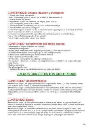 CONTENIDOS: empuje, tracción y transporte:
*Llevarme hasta donde sean capaces.
*Mover el camión parado (es la maestra que se coloca en posición de banco)
*Tratar de arrastrar a la maestra.
*Empujar fuerte la pared con las manos, con los pies, con la cola, etc.
*Llevar al compañero jalándolo de la mano.
*Levantar entre todos la colchoneta y llevarla hasta un determinado lugar.
*Levantar el tablón y llevarlo a dar un paseo.
*Vamos a dar un paseo en tren. Cada uno se para dentro de un vagón (espacio de la escalera), levantan la
escalera y salen a pasear. El 1° es la locomotora.
*Levantar un neumático delante del cuerpo. Llevarlo metiéndose dentro y levantándolo luego.
*Llevar todas las bolsitas que puedan de una sola vez.
*Llevar bloques, suelas, sillas, cajones hasta el patio.


CONTENIDO: conocimiento del propio cuerpo:
*Hacer una bolita chiquita y apretada con el cuerpo.
*Estirarse lo máximo posible.
*Acostar todo el cuerpo en el suelo. Preguntar que se siente: ¿Es duro o blando el suelo?
*Acostarse sobre la espalda y moverla para que el suelo les haga cosquillas.
*Sentarse con el cuerpo derecho y las piernas también derechas.
*Estirar y doblar las piernas muchas veces.
*Acostarse boca abajo y apretar todo el cuerpo contra el suelo.
*Nos acostamos a descansar. Levantamos una sola pierna, tocamos el “tambor” con los pies golpeando
contra el suelo.
*Andamos en bicicleta.
*Dar aplausos con los pies.
*¿ Qué partes del cuerpo son más difíciles de mover y cuáles más fáciles?


             JUEGOS CON DISTINTOS CONTENIDOS

CONTENIDO: Desplazamiento:
-Desarrollo del juego: Cada grupo sentado en círculo, cogidos de las manos. A la señal, corren sin soltarse
hasta un punto, dan la vuelta y se sientan en el lugar de salida.
-Desarrollo del juego: Consiste en realizar salidas de unos veinte metros. Todos están a la misma altura y
cuando se dé una señal pues se sale rápidamente a recorrer esa distancia. Esta mecánica se va realizando
desde distintas posiciones, como de rodillas, sentados, con esto lo que se aumenta es la dificultad de la
salida.


CONTENIDO: Saltos
-Desarrollo del juego: Los participantes se desplazan libremente por la pista. Al escuchar el sonido del
pandero (o palmada) se desplazarán imitando a los canguros (grandes saltos). Al oír el silbato imitarán a las
ranas (saltos pequeños y en cuclillas).
-Desarrollo del juego: Los alumnos se colocan en círculo por grupos, uno de ellos pasa al centro. Cada
alumno pone un aro delante de él. A la voz de “ platillo volante”, van saltando a pies juntos de aro en aro; el
alumno que está en el centro tratará de ocupar uno de los aros. Los del círculo tendrán que ir siempre a
saltos, el del centro puede correr a ocupar el lugar. Él que queda sin lugar pasa para el centro.




                                                                                                            105
 