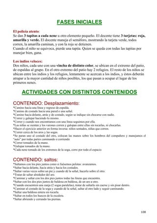 FASES INICIALES
El policía atento:
Se dan 3 tapitas a cada nene u otro elemento pequeño. El docente tiene 3 tarjetas: roja,
amarilla y verde. El docente maneja el semáforo, mostrando la tarjeta verde, todos
corren, la amarilla caminan, y con la roja se detienen.
Cuando el niño se equivoca, pierde una tapita. Quien se queda con todas las tapitas por
manejar bien, gana.

Los indios veloces:
Dos niños, cada uno con una vincha de distinto color, se ubican en el extremo del patio,
de espaldas al grupo. En el otro extremo del patio hay 2 refugios. El resto de los niños se
ubican entre los indios y los refugios, lentamente se acercan a los indios, y éstos deberán
atrapar a la mayor cantidad de niños posibles, los que pasan a ocupar el lugar de los
primeros nenes.

       ACTIVIDADES CON DISTINTOS CONTENIDOS

CONTENIDO: Desplazamiento:
*Camino hacia una línea y regreso de espalda.
*Camino de costado hacia una pared o una señal.
*Camino hacia delante, atrás y de costado, según se indique sin chocarse con nadie.
*Correr y galopar haciendo lo mismo.
*Correr y cuando nos encontramos con una línea seguimos por ella.
*Las niñas se sientan y los varones corren y galopan entre ellas sin tocarlas, ni chocarlas.
*Hacer el ejercicio anterior en forma inversa: niños sentados, niñas que corren.
*Correr cerca de los aros y las sogas.
*Se paran uno al costado del otro, colocan las manos sobre los hombros del compañero y manejamos el
“auto” por todas partes caminando o corriendo
*Correr tomados de la mano.
*Galopar tomados de la mano.
*Cada nene tomado de los extremos de la soga, corre por todo el espacio


CONTENIDO: saltos:
*Saltamos con los pies juntos como si fuésemos pelotas: avanzamos.
*Saltar hacia delante, hacia atrás y hacia los costados.
*Saltar varias veces sobre un pie y cuando dé la señal, hacerlo sobre el otro.
*Tratar de saltar alrededor del aro.
*Caminar y saltar con los dos pies juntos todas las líneas que encuentra.
*Saltar con los dos pies juntos de baldosa en baldosa, de un aro a otro.
*Cuando encuentren una zanja (2 sogas paralelas), tratar de saltarla sin caerse y sin pisar dentro.
*Caminar al costado de la soga y cuando dé la señal, saltar al otro lado y seguir caminando.
*Saltar una baldosa entera sin tocarla.
*Saltar en todos los huecos de la escalera.
*Saltar abriendo y cerrando las piernas.



                                                                                                      108
 