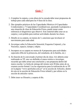 Guía 7

1. Complete la carpeta, a esta altura de la cursada debe tener propuestas de
   trabajo para cada edad para las 4 fases de la clase.
2. Dar ejemplos prácticos de las Capacidades Motrices (4 Capacidades
   Condicionales y 7 Capacidades Coordinativas), ajustando la propuesta a
   una situación de clase de Educación Física, puede tomar como
   referencia el diagnóstico que observó. Este material debe estar en su
   carpeta y será pedido para realizar actividades durante las clases.
3. Detalle en su carpeta, no menos de 3, canciones que involucre al
   movimiento para cada edad.
4. Investigue sobre la Educación Sensorial, Esquema Corporal, y las
   Nociones, espacio, tiempo y objeto.
5. Incorpore en su carpeta no menos de 4 propuestas para actividades
   especiales (Día de la primavera, del estudiante, de la familia, etc.)
6. En función de lo conversado el primer día de clase, Ud. debería estar
   realizando su TP, una vez definido el marco teórico a investigar,
   recuerde que debe armar una conclusión y una propuesta dentro del
   marco escolar. La fecha de entrega del mismo será 20 días antes de su
   examen escrito formal. Lea las sugerencias para la realización de su TP
   en la página “www.sportsalut.com.ar” en la sección de Artículos, dentro
   de esta en la sección de Educación Física infantil y por ultimo en la
   sección de artículos varios.
7. Debe tener su Glosario y carpeta al día.




                                                                           10
 