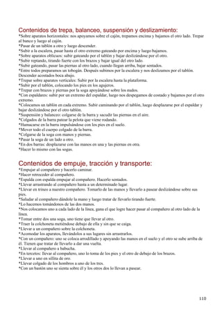 Contenidos de trepa, balanceo, suspensión y deslizamiento:
*Sobre aparatos horizontales: nos apoyamos sobre el cajón, trepamos encima y bajamos el otro lado. Trepar
al banco y luego al cajón.
*Pasar de un tablón a otro y luego descender.
*Subir a la escalera, pasar hasta el otro extremo gateando por encima y luego bajamos.
*Sobre aparatos oblicuos: subir gateando por el tablón y bajar deslizándose por el otro.
*Subir reptando, tirando fuerte con los brazos y bajar igual del otro lado.
*Subir gateando, pasar las piernas al otro lado, cuando llegan arriba, bajar sentados.
*Entre todos preparamos un tobogán. Después subimos por la escalera y nos deslizamos por el tablón.
Descender acostados boca abajo.
*Trepar sobre aparatos verticales: Subir por la escalera hasta la plataforma.
*Subir por el tablón, colocando los pies en los agujeros.
*Trepar con brazos y piernas por la soga apoyándose sobre los nudos.
*Con espaldares: subir por un extremo del espaldar, luego nos despegamos de costado y bajamos por el otro
extremo.
*Colocamos un tablón en cada extremo. Subir caminando por el tablón, luego desplazarse por el espaldar y
bajar deslizándose por el otro tablón.
*Suspensión y balanceo: colgarse de la barra y sacudir las piernas en el aire.
*Colgados de la barra patear la pelota que viene rodando.
*Hamacarse en la barra impulsándose con los pies en el suelo.
*Mover todo el cuerpo colgado de la barra.
*Colgarse de la soga con manos y piernas.
*Pasar la soga de un lado a otro.
*En dos barras: desplazarse con las manos en una y las piernas en otra.
*Hacer lo mismo con las sogas.


Contenidos de empuje, tracción y transporte:
*Empujar al compañero y hacerlo caminar.
*Hacer retroceder al compañero.
*Espalda con espalda empujar al compañero. Hacerlo sentados.
*Llevar arrastrando al compañero hasta a un determinado lugar.
*Llevar en trineo a nuestro compañero. Tomarlo de las manos y llevarlo a pasear deslizándose sobre sus
pies.
*Saludar al compañero dándole la mano y luego tratar de llevarlo tirando fuerte.
*Lo hacemos tomándonos de las dos manos.
*Nos colocamos uno a cada lado de la línea, gana el que logre hacer pasar al compañero al otro lado de la
línea.
*Tomar entre dos una soga, uno tiene que llevar al otro.
*Traer la colchoneta metiéndose debajo de ella y sin que se caiga.
*Llevar a un compañero sobre la colchoneta.
*Acomodar los aparatos, llevándolos a sus lugares sin arrastrarlos.
*Con un compañero: uno se coloca arrodillado y apoyando las manos en el suelo y el otro se sube arriba de
él. Tienen que tratar de llevarlo a dar una vuelta.
*Llevar al compañero a babucha.
*En tercetos: llevar al compañero, uno lo toma de los pies y el otro de debajo de los brazos.
*Llevar a uno en sillita de oro.
*Llevar colgado de los hombros a uno de los tres.
*Con un bastón uno se sienta sobre él y los otros dos lo llevan a pasear.




                                                                                                       110
 