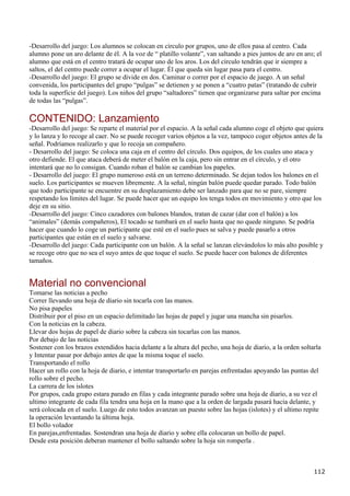 -Desarrollo del juego: Los alumnos se colocan en círculo por grupos, uno de ellos pasa al centro. Cada
alumno pone un aro delante de él. A la voz de “ platillo volante”, van saltando a pies juntos de aro en aro; el
alumno que está en el centro tratará de ocupar uno de los aros. Los del círculo tendrán que ir siempre a
saltos, el del centro puede correr a ocupar el lugar. Él que queda sin lugar pasa para el centro.
-Desarrollo del juego: El grupo se divide en dos. Caminar o correr por el espacio de juego. A un señal
convenida, los participantes del grupo “pulgas” se detienen y se ponen a “cuatro patas” (tratando de cubrir
toda la superficie del juego). Los niños del grupo “saltadores” tienen que organizarse para saltar por encima
de todas las “pulgas”.

CONTENIDO: Lanzamiento
-Desarrollo del juego: Se reparte el material por el espacio. A la señal cada alumno coge el objeto que quiera
y lo lanza y lo recoge al caer. No se puede recoger varios objetos a la vez, tampoco coger objetos antes de la
señal. Podríamos realizarlo y que lo recoja un compañero.
- Desarrollo del juego: Se coloca una caja en el centro del círculo. Dos equipos, de los cuales uno ataca y
otro defiende. El que ataca deberá de meter el balón en la caja, pero sin entrar en el círculo, y el otro
intentará que no lo consigan. Cuando roban el balón se cambian los papeles.
- Desarrollo del juego: El grupo numeroso está en un terreno determinado. Se dejan todos los balones en el
suelo. Los participantes se mueven libremente. A la señal, ningún balón puede quedar parado. Todo balón
que todo participante se encuentre en su desplazamiento debe ser lanzado para que no se pare, siempre
respetando los límites del lugar. Se puede hacer que un equipo los tenga todos en movimiento y otro que los
deje en su sitio.
-Desarrollo del juego: Cinco cazadores con balones blandos, tratan de cazar (dar con el balón) a los
“animales” (demás compañeros), El tocado se tumbará en el suelo hasta que no quede ninguno. Se podría
hacer que cuando lo coge un participante que esté en el suelo pues se salva y puede pasarlo a otros
participantes que están en el suelo y salvarse.
-Desarrollo del juego: Cada participante con un balón. A la señal se lanzan elevándolos lo más alto posible y
se recoge otro que no sea el suyo antes de que toque el suelo. Se puede hacer con balones de diferentes
tamaños.


Material no convencional
Tomarse las noticias a pecho
Correr llevando una hoja de diario sin tocarla con las manos.
No pisa papeles
Distribuir por el piso en un espacio delimitado las hojas de papel y jugar una mancha sin pisarlos.
Con la noticias en la cabeza.
Llevar dos hojas de papel de diario sobre la cabeza sin tocarlas con las manos.
Por debajo de las noticias
Sostener con los brazos extendidos hacia delante a la altura del pecho, una hoja de diario, a la orden soltarla
y Intentar pasar por debajo antes de que la misma toque el suelo.
Transportando el rollo
Hacer un rollo con la hoja de diario, e intentar transportarlo en parejas enfrentadas apoyando las puntas del
rollo sobre el pecho.
La carrera de los islotes
Por grupos, cada grupo estara parado en filas y cada integrante parado sobre una hoja de diario, a su vez el
ultimo integrante de cada fila tendra una hoja en la mano que a la orden de largada pasará hacia delante, y
será colocada en el suelo. Luego de esto todos avanzan un puesto sobre las hojas (islotes) y el ultimo repite
la operación levantando la última hoja.
El bollo volador
En parejas,enfrentadas. Sostendran una hoja de diario y sobre ella colocaran un bollo de papel.
Desde esta posición deberan mantener el bollo saltando sobre la hoja sin romperla .



                                                                                                            112
 