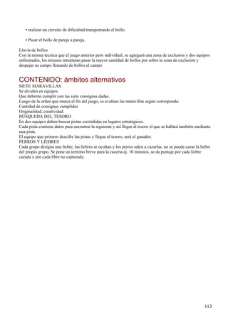 • realizar un circuito de dificultad transportando el bollo.

   • Pasar el bollo de pareja a pareja.

Lluvia de bollos
Con la misma tecnica que el juego anterior pero individual, se agregará una zona de exclusion y dos equipos
enfrentados, los mismos intentaran pasar la mayor cantidad de bollos por sobre la zona de exclusión y
despejar su campo llenando de bollos el campo


CONTENIDO: ámbitos alternativos
SIETE MARAVILLAS
Se dividen en equipos
Que deberán cumplir con las siete consignas dadas.
Luego de la orden que marca el fin del juego, se evalúan las maravillas según corresponda:
Cantidad de consignas cumplidas
Originalidad, creatividad.
BÚSQUEDA DEL TESORO
En dos equipos deben buscar pistas escondidas en lugares estratégicos.
Cada pista contiene datos para encontrar la siguiente y así llegar al tesoro el que se hallará también mediante
una pista.
El equipo que primero descifre las pistas y llegue al tesoro, será el ganador.
PERROS Y LIEBRES
Cada grupo designa una liebre, las liebres se ocultan y los perros salen a cazarlas, no se puede cazar la liebre
del propio grupo. Se pone un termino breve para la cacería ej. 10 minutos, se da puntaje por cada liebre
cazada y por cada libre no capturada.




                                                                                                            113
 