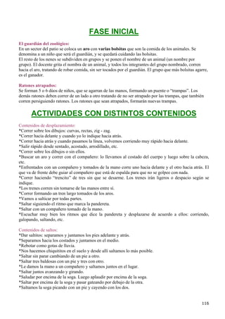 FASE INICIAL
El guardián del zoológico:
En un sector del patio se coloca un aro con varias bolsitas que son la comida de los animales. Se
denomina a un niño que será el guardián, y se quedará cuidando las bolsitas.
El resto de los nenes se subdividen en grupos y se ponen el nombre de un animal (un nombre por
grupo). El docente grita el nombra de un animal, y todos los integrantes del grupo nombrado, corren
hacia el aro, tratando de robar comida, sin ser tocados por el guardián. El grupo que más bolsitas agarre,
es el ganador.

Ratones atrapados:
Se forman 5 o 6 dúos de niños, que se agarran de las manos, formando un puente o “trampas”. Los
demás ratones deben correr de un lado a otro tratando de no ser atrapado por las trampas, que también
corren persiguiendo ratones. Los ratones que sean atrapados, formarán nuevas trampas.

       ACTIVIDADES CON DISTINTOS CONTENIDOS
Contenidos de desplazamiento:
*Correr sobre los dibujos: curvas, rectas, zig - zag.
*Correr hacia delante y cuando yo lo indique hacia atrás.
*Correr hacia atrás y cuando pasamos la línea, volvemos corriendo muy rápido hacia delante.
*Salir rápido desde sentado, acostado, arrodillado, etc.
*Correr sobre los dibujos o sin ellos.
*Buscar un aro y correr con el compañero: lo llevamos al costado del cuerpo y luego sobre la cabeza,
etc.
*Enfrentados con un compañero y tomados de la mano corre uno hacia delante y el otro hacia atrás. El
que va de frente debe guiar al compañero que está de espalda para que no se golpee con nada.
*Correr haciendo “trencito” de tres sin que se desarme. Los trenes irán ligeros o despacio según se
indique.
*Los trenes corren sin tomarse de las manos entre sí.
*Correr formando un tren largo tomados de los aros.
*Vamos a salticar por todas partes.
*Saltar siguiendo el ritmo que marca la pandereta.
*Saltar con un compañero tomado de la mano.
*Escuchar muy bien los ritmos que dice la pandereta y desplazarse de acuerdo a ellos: corriendo,
galopando, saltando, etc.

Contenidos de saltos:
*Dar saltitos: separamos y juntamos los pies adelante y atrás.
*Separamos hacia los costados y juntamos en el medio.
*Rebotar como gotas de lluvia.
*Nos hacemos chiquititos en el suelo y desde allí saltamos lo más posible.
*Saltar sin parar cambiando de un pie a otro.
*Saltar tres baldosas con un pie y tres con otro.
*Le damos la mano a un compañero y saltamos juntos en el lugar.
*Saltar juntos avanzando y girando.
*Saludar por encima de la soga. Luego aplaudir por encima de la soga.
*Saltar por encima de la soga y pasar gateando por debajo de la otra.
*Saltamos la soga picando con un pie y cayendo con los dos.


                                                                                                      116
 