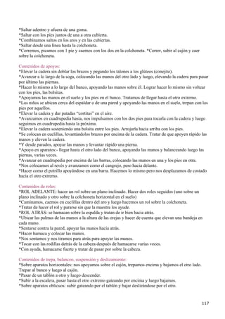 *Saltar adentro y afuera de una goma.
*Saltar con los pies juntos de una a otra cubierta.
*Combinamos saltos en los aros y en las cubiertas.
*Saltar desde una línea hasta la colchoneta.
*Corremos, picamos con 1 pie y caemos con los dos en la colchoneta. *Correr, subir al cajón y caer
sobre la colchoneta.

Contenidos de apoyos:
*Elevar la cadera sin doblar los brazos y pegando los talones a los glúteos (conejito).
*Avanzar a lo largo de la soga, colocando las manos del otro lado y luego, elevando la cadera para pasar
por último las piernas.
*Hacer lo mismo a lo largo del banco, apoyando las manos sobre él. Lograr hacer lo mismo sin voltear
con los pies, las bolsitas.
*Apoyamos las manos en el suelo y los pies en el banco. Tratamos de llegar hasta el otro extremo.
*Los niños se ubican cerca del espaldar o de una pared y apoyando las manos en el suelo, trepan con los
pies por aquellos.
*Elevar la cadera y dar patadas “cortitas” en el aire.
*Avanzamos en cuadrupedia hasta, nos impulsamos con los dos pies para tocarla con la cadera y luego
seguimos en cuadrupedia hasta la próxima.
*Elevar la cadera sosteniendo una bolsita entre los pies. Arrojarla hacia arriba con los pies.
*Se colocan en cuclillas, levantándolos brazos por encima de la cadera. Tratar de que apoyen rápido las
manos y eleven la cadera.
*Y desde parados, apoyar las manos y levantar rápido una pierna.
*Apoyo en aparatos:- llegar hasta el otro lado del banco, apoyando las manos y balanceando luego las
piernas, varias veces.
*Avanzar en cuadrupedia por encima de las barras, colocando las manos en una y los pies en otra.
*Nos colocamos al revés y avanzamos como el cangrejo, pero hacia delante.
*Hacer como el potrillo apoyándose en una barra. Hacemos lo mismo pero nos desplazamos de costado
hacia el otro extremo.

Contenidos de roles:
*ROL ADELANTE: hacer un rol sobre un plano inclinado. Hacer dos roles seguidos (uno sobre un
plano inclinado y otro sobre la colchoneta horizontal en el suelo)
*Caminamos, caemos en cuclillas dentro del aro y luego hacemos un rol sobre la colchoneta.
*Tratar de hacer el rol y pararse sin que la maestra los ayude.
*ROL ATRÁS: se hamacan sobre la espalda y tratan de ir bien hacia atrás.
*Ubicar las palmas de las manos a la altura de las orejas y hacer de cuenta que elevan una bandeja en
cada mano.
*Sentarse contra la pared, apoyar las manos hacia atrás.
*Hacer hamaca y colocar las manos.
*Nos sentamos y nos tiramos para atrás para apoyar las manos.
*Tocar con las rodillas detrás de la cabeza después de hamacarse varias veces.
*Con ayuda, hamacarse fuerte y tratar de pasar por sobre la cabeza.

Contenidos de trepa, balanceo, suspensión y deslizamiento:
*Sobre aparatos horizontales: nos apoyamos sobre el cajón, trepamos encima y bajamos el otro lado.
Trepar al banco y luego al cajón.
*Pasar de un tablón a otro y luego descender.
*Subir a la escalera, pasar hasta el otro extremo gateando por encima y luego bajamos.
*Sobre aparatos oblicuos: subir gateando por el tablón y bajar deslizándose por el otro.


                                                                                                     117
 