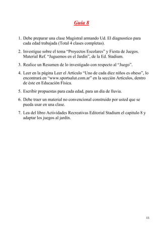 Guía 8

1. Debe preparar una clase Magistral armando Ud. El diagnostico para
   cada edad trabajada (Total 4 clases completas).
2. Investigue sobre el tema “Proyectos Escolares” y Fiesta de Juegos.
   Material Ref. “Juguemos en el Jardín”, de la Ed. Stadium.
3. Realice un Resumen de lo investigado con respecto al “Juego”.
4. Leer en la página Leer el Artículo “Uno de cada diez niños es obeso”, lo
   encontrará en “www.sportsalut.com.ar” en la sección Artículos, dentro
   de éste en Educación Física.
5. Escribir propuestas para cada edad, para un día de lluvia.
6. Debe traer un material no convencional construido por usted que se
   pueda usar en una clase.
7. Lea del libro Actividades Recreativas Editorial Stadium el capitulo 8 y
   adaptar los juegos al jardín.




                                                                             11
 
