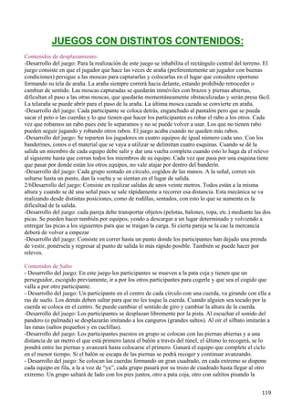 JUEGOS CON DISTINTOS CONTENIDOS:
Contenidos de desplazamiento:
-Desarrollo del juego: Para la realización de este juego se inhabilita el rectángulo central del terreno. El
juego consiste en que el jugador que hace las veces de araña (preferentemente un jugador con buenas
condiciones) persigue a las moscas para capturarlas y colocarlas en el lugar que considere oportuno
formando su tela de araña. La araña siempre correrá hacia delante, estando prohibido retroceder o
cambiar de sentido. Las moscas capturadas se quedarán inmóviles con brazos y piernas abiertas,
dificultan el paso a las otras moscas, que quedarán momentáneamente obstaculizadas y serán presa fácil.
La telaraña se puede abrir para el paso de la araña. La última mosca cazada se convierte en araña.
-Desarrollo del juego: Cada participante se coloca detrás, enganchado al pantalón pero que se pueda
sacar el peto o las cuerdas y lo que tienen que hacer los participantes es robar el rabo a los otros. Cada
vez que robamos un rabo pues este lo separamos y no se puede volver a usar. Los que no tienen rabo
pueden seguir jugando y robando otros rabos. El juego acaba cuando no queden más rabos.
-Desarrollo del juego: Se reparten los jugadores en cuatro equipos de igual número cada uno. Con los
banderines, conos o el material que se vaya a utilizar se delimitan cuatro esquinas. Cuando se dé la
salida un miembro de cada equipo debe salir y dar una vuelta completa cuando esto lo haga da el relevo
al siguiente hasta que corran todos los miembros de su equipo. Cada vez que pasa por una esquina tiene
que pasar por donde están los otros equipos, no vale atajar por dentro del banderín.
-Desarrollo del juego: Cada grupo sentado en círculo, cogidos de las manos. A la señal, corren sin
soltarse hasta un punto, dan la vuelta y se sientan en el lugar de salida.
2/6Desarrollo del juego: Consiste en realizar salidas de unos veinte metros. Todos están a la misma
altura y cuando se dé una señal pues se sale rápidamente a recorrer esa distancia. Esta mecánica se va
realizando desde distintas posiciones, como de rodillas, sentados, con esto lo que se aumenta es la
dificultad de la salida.
-Desarrollo del juego: cada pareja debe transportar objetos (pelotas, balones, ropa, etc.) mediante las dos
picas. Se pueden hacer también por equipos, yendo a descargar a un lugar determinado y volviendo a
entregar las picas a los siguientes para que se traigan la carga. Si cierta pareja se la cae la mercancía
deberá de volver a empezar
-Desarrollo del juego: Consiste en correr hasta un punto donde los participantes han dejado una prenda
de vestir, ponérsela y regresar al punto de salida lo más rápido posible. También se puede hacer por
relevos.

Contenidos de Salto
- Desarrollo del juego: En este juego los participantes se mueven a la pata coja y tienen que un
perseguidor, escogido previamente, ir a por los otros participantes para cogerle y que sea el cogido que
valla a por otro participante.
- Desarrollo del juego: Un participante en el centro de cada círculo con una cuerda, va girando con ella a
ras de suelo. Los demás deben saltar para que no les toque la cuerda. Cuando alguien sea tocado por la
cuerda se coloca en el centro. Se puede cambiar el sentido de giro y cambiar la altura de la cuerda.
-Desarrollo del juego: Los participantes se desplazan libremente por la pista. Al escuchar el sonido del
pandero (o palmada) se desplazarán imitando a los canguros (grandes saltos). Al oír el silbato imitarán a
las ranas (saltos pequeños y en cuclillas).
-Desarrollo del juego: Los participantes puestos en grupo se colocan con las piernas abiertas y a una
distancia de un metro el que está primero lanza el balón a través del túnel, el último lo recogerá, se lo
pondrá entre las piernas y avanzará hasta colocarse el primero. Ganará el equipo que complete el ciclo
en el menor tiempo. Si el balón se escapa de las piernas se podrá recoger y continuar avanzando.
- Desarrollo del juego: Se colocan las cuerdas formando un gran cuadrado, en cada extremo se dispone
cada equipo en fila, a la a voz de “ya”, cada grupo pasará por su trozo de cuadrado hasta llegar al otro
extremo. Un grupo saltará de lado con los pies juntos, otro a pata coja, otro con saltitos pisando la


                                                                                                        119
 