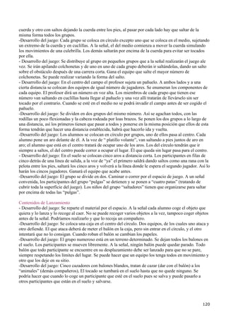 cuerda y otro con saltos dejando la cuerda entre los pies, al pasar por cada lado hay que saltar de la
misma forma todos los grupos.
-Desarrollo del juego: Cada grupo se coloca en círculo excepto uno que se coloca en el medio, sujetando
un extremo de la cuerda y en cuclillas. A la señal, el del medio comienza a mover la cuerda simulando
los movimientos de una culebrilla. Los demás saltarán por encima de la cuerda para evitar ser tocados
por ella.
- Desarrollo del juego: Se distribuye al grupo en pequeños grupos que a la señal realizarán el juego ale
vez. Se irán apilando colchonetas y de uno en uno de cada grupo deberán ir saltándolas, dando un salto
sobre el obstáculo después de una carrera corta. Gana el equipo que salte el mayor número de
colchonetas. Se puede realizar variando la forma del salto.
- Desarrollo del juego: En el centro del campo el profesor sujeta un pañuelo. A ambos lados y a una
cierta distancia se colocan dos equipos de igual número de jugadores. Se enumeran los componentes de
cada equipo. El profesor dirá un número en voz alta. Los miembros de cada grupo que tienen ese
número van saltando en cuclillas hasta llegar al pañuelo y una vez allí tratarán de llevárselo sin ser
tocado por el contrario. Cuando se esté en el medio no se podrá invadir el campo antes de ser cogido el
pañuelo.
-Desarrollo del juego: Se dividen en dos grupos del mismo número. Así se agachan todos, con las
rodillas un poco flexionadas y la cabeza rodeada por loas brazos. Se ponen los dos grupos a lo largo de
una distancia, así los primeros tienen que pasar a todos y ponerse en la misma posición que ellos de esta
forma tendrán que hacer una distancia establecida, habrá que hacerlo ida y vuelta.
-Desarrollo del juego: Los alumnos se colocan en círculo por grupos, uno de ellos pasa al centro. Cada
alumno pone un aro delante de él. A la voz de “ platillo volante”, van saltando a pies juntos de aro en
aro; el alumno que está en el centro tratará de ocupar uno de los aros. Los del círculo tendrán que ir
siempre a saltos, el del centro puede correr a ocupar el lugar. Él que queda sin lugar pasa para el centro.
- Desarrollo del juego: En el suelo se colocan cinco aros a distancia corta. Los participantes en filas de
cinco detrás de una línea de salida, a la voz de “ya” el primero saldrá dando saltos como una rana con la
pelota entre los pies, saltará los cinco aros y volverá a la línea donde le espera el segundo jugador. Así lo
harán los cincos jugadores. Ganará el equipo que acabe antes.
-Desarrollo del juego: El grupo se divide en dos. Caminar o correr por el espacio de juego. A un señal
convenida, los participantes del grupo “pulgas” se detienen y se ponen a “cuatro patas” (tratando de
cubrir toda la superficie del juego). Los niños del grupo “saltadores” tienen que organizarse para saltar
por encima de todas las “pulgas”.

Contenidos de Lanzamiento
- Desarrollo del juego: Se reparte el material por el espacio. A la señal cada alumno coge el objeto que
quiera y lo lanza y lo recoge al caer. No se puede recoger varios objetos a la vez, tampoco coger objetos
antes de la señal. Podríamos realizarlo y que lo recoja un compañero.
-Desarrollo del juego: Se coloca una caja en el centro del círculo. Dos equipos, de los cuales uno ataca y
otro defiende. El que ataca deberá de meter el balón en la caja, pero sin entrar en el círculo, y el otro
intentará que no lo consigan. Cuando roban el balón se cambian los papeles.
-Desarrollo del juego: El grupo numeroso está en un terreno determinado. Se dejan todos los balones en
el suelo. Los participantes se mueven libremente. A la señal, ningún balón puede quedar parado. Todo
balón que todo participante se encuentre en su desplazamiento debe ser lanzado para que no se pare,
siempre respetando los límites del lugar. Se puede hacer que un equipo los tenga todos en movimiento y
otro que los deje en su sitio.
-Desarrollo del juego: Cinco cazadores con balones blandos, tratan de cazar (dar con el balón) a los
“animales” (demás compañeros), El tocado se tumbará en el suelo hasta que no quede ninguno. Se
podría hacer que cuando lo coge un participante que esté en el suelo pues se salva y puede pasarlo a
otros participantes que están en el suelo y salvarse.




                                                                                                        120
 