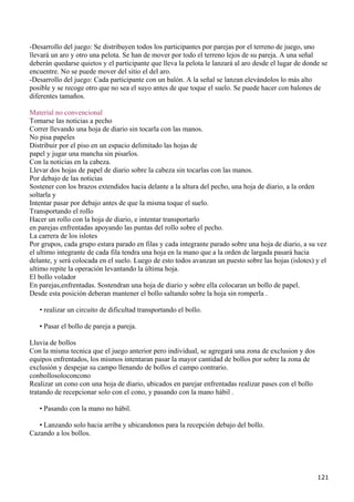 -Desarrollo del juego: Se distribuyen todos los participantes por parejas por el terreno de juego, uno
llevará un aro y otro una pelota. Se han de mover por todo el terreno lejos de su pareja. A una señal
deberán quedarse quietos y el participante que lleva la pelota le lanzará al aro desde el lugar de donde se
encuentre. No se puede mover del sitio el del aro.
-Desarrollo del juego: Cada participante con un balón. A la señal se lanzan elevándolos lo más alto
posible y se recoge otro que no sea el suyo antes de que toque el suelo. Se puede hacer con balones de
diferentes tamaños.

Material no convencional
Tomarse las noticias a pecho
Correr llevando una hoja de diario sin tocarla con las manos.
No pisa papeles
Distribuir por el piso en un espacio delimitado las hojas de
papel y jugar una mancha sin pisarlos.
Con la noticias en la cabeza.
Llevar dos hojas de papel de diario sobre la cabeza sin tocarlas con las manos.
Por debajo de las noticias
Sostener con los brazos extendidos hacia delante a la altura del pecho, una hoja de diario, a la orden
soltarla y
Intentar pasar por debajo antes de que la misma toque el suelo.
Transportando el rollo
Hacer un rollo con la hoja de diario, e intentar transportarlo
en parejas enfrentadas apoyando las puntas del rollo sobre el pecho.
La carrera de los islotes
Por grupos, cada grupo estara parado en filas y cada integrante parado sobre una hoja de diario, a su vez
el ultimo integrante de cada fila tendra una hoja en la mano que a la orden de largada pasará hacia
delante, y será colocada en el suelo. Luego de esto todos avanzan un puesto sobre las hojas (islotes) y el
ultimo repite la operación levantando la última hoja.
El bollo volador
En parejas,enfrentadas. Sostendran una hoja de diario y sobre ella colocaran un bollo de papel.
Desde esta posición deberan mantener el bollo saltando sobre la hoja sin romperla .

   • realizar un circuito de dificultad transportando el bollo.

   • Pasar el bollo de pareja a pareja.

Lluvia de bollos
Con la misma tecnica que el juego anterior pero individual, se agregará una zona de exclusion y dos
equipos enfrentados, los mismos intentaran pasar la mayor cantidad de bollos por sobre la zona de
exclusión y despejar su campo llenando de bollos el campo contrario.
conbollosoloconcono
Realizar un cono con una hoja de diario, ubicados en parejar enfrentadas realizar pases con el bollo
tratando de recepcionar solo con el cono, y pasando con la mano hábil .

   • Pasando con la mano no hábil.

   • Lanzando solo hacia arriba y ubicandonos para la recepción debajo del bollo.
Cazando a los bollos.




                                                                                                       121
 